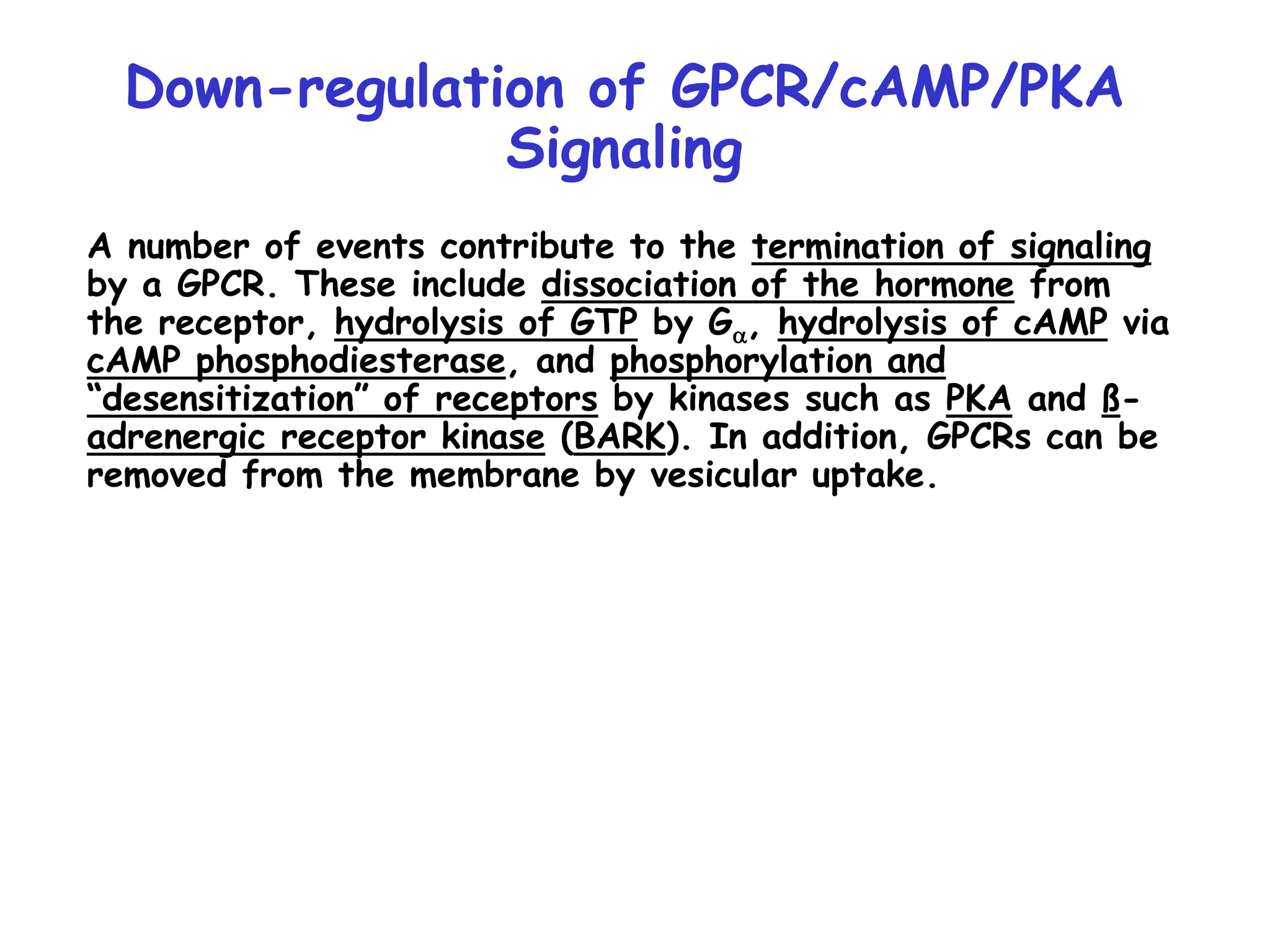 A number of events contribute to the termination of signaling
by a GPCR. These include dissociation of the hormone from
the receptor, hydrolysis of GTP by Ga, hydrolysis of cAMP via
cAMP phosphodiesterase, and phosphorylation and
“desensitization” of receptors by kinases such as PKA and ß-
adrenergic receptor kinase (BARK). In addition, GPCRs can be
removed from the membrane by vesicular uptake.
Down-regulation of GPCR/cAMP/PKA
Signaling
 