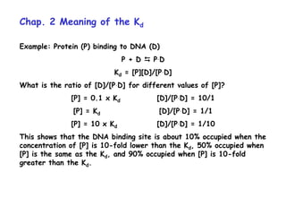 Chap. 2 Meaning of the Kd
Example: Protein (P) binding to DNA (D)
P + D  P.D
Kd = [P][D]/[P.D]
What is the ratio of [D]/[P.D] for different values of [P]?
[P] = 0.1 x Kd [D]/[P.D] = 10/1
[P] = Kd [D]/[P.D] = 1/1
[P] = 10 x Kd [D]/[P.D] = 1/10
This shows that the DNA binding site is about 10% occupied when the
concentration of [P] is 10-fold lower than the Kd, 50% occupied when
[P] is the same as the Kd, and 90% occupied when [P] is 10-fold
greater than the Kd.
 