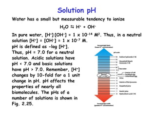 Solution pH
Water has a small but measurable tendency to ionize
H2O  H+ + OH-
In pure water, [H+].[OH-] = 1 x 10-14 M2. Thus, in a neutral
solution [H+] = [OH-] = 1 x 10-7 M.
pH is defined as -log [H+].
Thus, pH = 7.0 for a neutral
solution. Acidic solutions have
pH < 7.0 and basic solutions
have pH > 7.0. Remember, [H+]
changes by 10-fold for a 1 unit
change in pH. pH affects the
properties of nearly all
biomolecules. The pHs of a
number of solutions is shown in
Fig. 2.25.
 