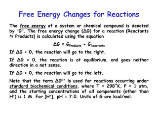Free Energy Changes for Reactions
The free energy of a system or chemical compound is denoted
by "G". The free energy change (∆G) for a reaction (Reactants
 Products) is calculated using the equation
∆G = GProducts - GReactants
If ∆G < 0, the reaction will go to the right.
If ∆G = 0, the reaction is at equilibrium, and goes neither
direction in a net sense.
If ∆G > 0, the reaction will go to the left.
Note that the term ∆G0' is used for reactions occurring under
standard biochemical conditions, where T = 298˚K, P = 1 atm,
and the starting concentrations of all components (other than
H+) is 1 M. For [H+], pH = 7.0. Units of G are kcal/mol.
 