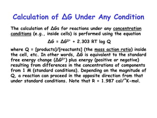 Calculation of ∆G Under Any Condition
The calculation of ∆Gs for reactions under any concentration
conditions (e.g., inside cells) is performed using the equation
∆G = ∆G0' + 2.303 RT log Q
where Q = [products]/[reactants] (the mass action ratio) inside
the cell, etc. In other words, ∆G is equivalent to the standard
free energy change (∆G0') plus energy (positive or negative)
resulting from differences in the concentrations of components
from 1 M (standard conditions). Depending on the magnitude of
Q, a reaction can proceed in the opposite direction from that
under standard conditions. Note that R = 1.987 cal/˚K-mol.
 