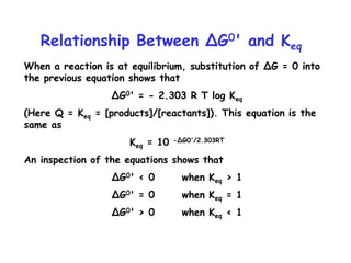 Relationship Between ∆G0' and Keq
When a reaction is at equilibrium, substitution of ∆G = 0 into
the previous equation shows that
∆G0' = - 2.303 R T log Keq
(Here Q = Keq = [products]/[reactants]). This equation is the
same as
Keq = 10 -∆G0'/2.303RT
An inspection of the equations shows that
∆G0' < 0 when Keq > 1
∆G0' = 0 when Keq = 1
∆G0' > 0 when Keq < 1
 