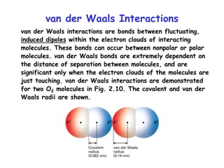 van der Waals Interactions
van der Waals interactions are bonds between fluctuating,
induced dipoles within the electron clouds of interacting
molecules. These bonds can occur between nonpolar or polar
molecules. van der Waals bonds are extremely dependent on
the distance of separation between molecules, and are
significant only when the electron clouds of the molecules are
just touching. van der Waals interactions are demonstrated
for two O2 molecules in Fig. 2.10. The covalent and van der
Waals radii are shown.
 