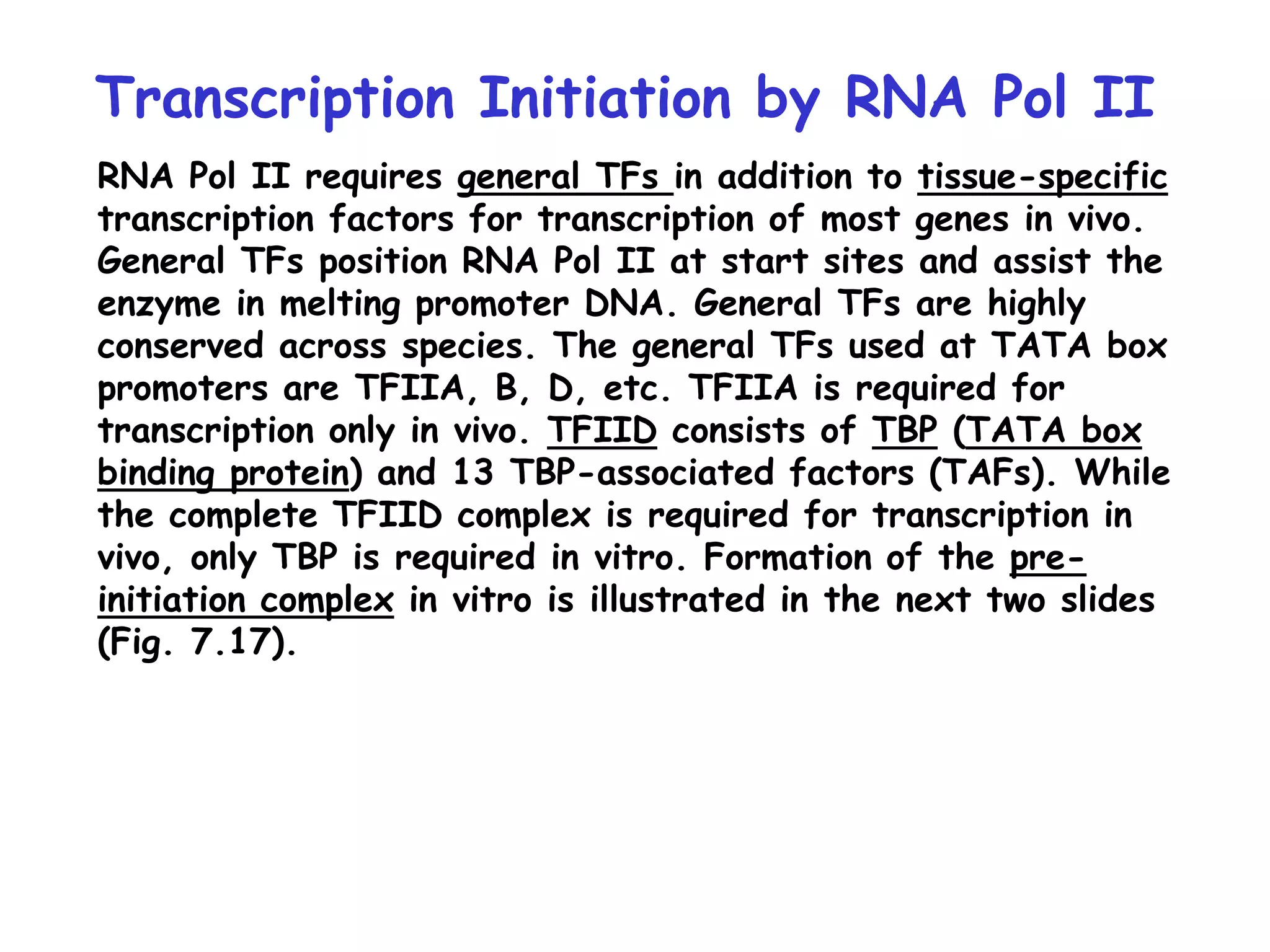 Transcription Initiation by RNA Pol II
RNA Pol II requires general TFs in addition to tissue-specific
transcription factors for transcription of most genes in vivo.
General TFs position RNA Pol II at start sites and assist the
enzyme in melting promoter DNA. General TFs are highly
conserved across species. The general TFs used at TATA box
promoters are TFIIA, B, D, etc. TFIIA is required for
transcription only in vivo. TFIID consists of TBP (TATA box
binding protein) and 13 TBP-associated factors (TAFs). While
the complete TFIID complex is required for transcription in
vivo, only TBP is required in vitro. Formation of the pre-
initiation complex in vitro is illustrated in the next two slides
(Fig. 7.17).
 