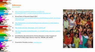 References
We are thankful
1. http://articles.timesofindia.indiatimes.com/2011-01-
15/india/28357333_1_private-schools-enrolment-education-act
2. Annual Status of Education Report 2012:
http://img.asercentre.org/docs/Publications/ASER%20Reports/ASER_2012/fullase
r2012report.pdf
3. http://forbesindia.com/article/briefing/primary-education-in-india-needs-a-
fix/35287/1
4. http://pdel.ucsd.edu/_files/paper_2013_karthik.pdf
5. http://en.wikipedia.org/wiki/Education_in_India#Primary_education_system
_in_India
6. Sonia Bhalotra, Bernarda Zamora: Primary Education in India: Prospects of
Meeting the MDG Target, Research Paper No. 2006/80, UNU-WIDER
7. Presentation Template courtesy: www.fppt.com
 