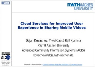 Cloud Services for Improved User
                         Experience in Sharing Mobile Videos


                             Dejan Kovachev, Yiwei Cao & Ralf Klamma
                                     RWTH Aachen University
                           Advanced Community Information Systems (ACIS)
                                  kovachev@dbis.rwth-aachen.de
Lehrstuhl Informatik 5
(Information Systems)
   Prof. Dr. M. Jarke
  I5-KCKl-0313-1            This work is licensed under a Creative Commons Attribution-ShareAlike 3.0 Unported License.
 