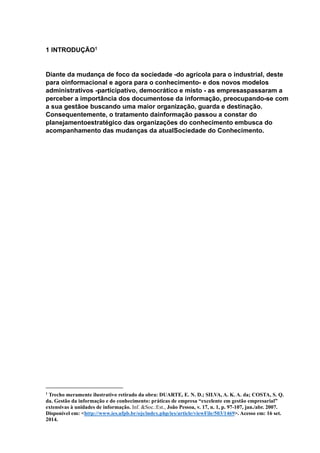 1 INTRODUÇÃO1
Diante da mudança de foco da sociedade -do agrícola para o industrial, deste
para oinformacional e agora para o conhecimento- e dos novos modelos
administrativos -participativo, democrático e misto - as empresaspassaram a
perceber a importância dos documentose da informação, preocupando-se com
a sua gestãoe buscando uma maior organização, guarda e destinação.
Consequentemente, o tratamento dainformação passou a constar do
planejamentoestratégico das organizações do conhecimento embusca do
acompanhamento das mudanças da atualSociedade do Conhecimento.
1
Trecho meramente ilustrativo retirado da obra: DUARTE, E. N. D.; SILVA, A. K. A. da; COSTA, S. Q.
da. Gestão da informação e do conhecimento: práticas de empresa “excelente em gestão empresarial”
extensivas à unidades de informação. Inf. &Soc.:Est., João Pessoa, v. 17, n. 1, p. 97-107, jan./abr. 2007.
Disponível em: <http://www.ies.ufpb.br/ojs/index.php/ies/article/viewFile/503/1469>. Acesso em: 16 set.
2014.
 