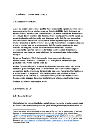 2 GESTÃO DO CONHECIMENTO (GC)
2.2 Aspectos conceituais2
Antes de expor o conceito de gestão do conhecimento é preciso definir o que
éconhecimento. Neste intuito, segundo Angeloni (2002), é útil distinguir os
termos dados, informação e conhecimento. Os dados referem-se a elementos
descritivos de um evento e são desprovidos de qualquer tratamento lógico ou
contextualização. A informação que designa a ação de informar, segundo o
vocábulo latino informatio, corresponde a uma representação mental do
mundo empírico. O conhecimento, a despeito das múltiplas interpretações que
o termo recebe, traz em si um conjunto de informações pertinentes a um
sistema de relações críticas e valorativamente elaborado. O termo
conhecimento significa compreender todas as dimensões da realidade,
captando e expressando essa totalidade de forma cada vez mais ampla e
integral.
Segundo Crawford (1994), informação é sempre confundida com
conhecimento, édefinida como notícia ou inteligência transmitidas por
palavras ou na forma escrita, fatos ou
dados. Quando diferencia informação de conhecimento é muito importante
ressaltar queinformação pode ser encontrada numa variedade de objetos,
enquanto o conhecimento só éencontrado nos seres humanos. Conhecimento
é entendimento e “expertise”. Conhecimentoéacapacidade de aplicar a
informação a um trabalho ou a um resultado específico.Somente osseres
humanos são capazes de aplicar desta forma a informação através de seu
cérebro ou de suas habilidosas mãos.
2.3 Panorama da GC
2.3.1 Cenário Global3
O atual nível de competitividade e exigência do mercado, orienta as empresas
na busca por elementos capazes de gerar vantagem competitiva que além do
2
Trecho meramente ilustrativo retirado da obra: ASSUNÇÃO, M. A. de; SCARAMBONE, M. Recursos
humanos na gestão do conhecimento. Revista Criatividade,v. 1, n. 1, jan./abr. 2006. Disponível em:
<http://www.unieuro.edu.br/sitenovo/revistas/downloads/criatividade_03.pdf>. Acesso em: 16 set. 2014.
3
Trecho meramente ilustrativo retirado da obra: SANTOS, M. B. dos. A Gestão do conhecimento como
prática corporativa geradora de vantagemcompetitiva sustentada .Revista FACOM, n. 15, jul./dez. 2005.
Disponível em: <http://www.faap.br/ revista_faap/revista_facom/facom_15/_marcelo_barbosa.pdf>.
Acesso em: 16 set. 2014.
 