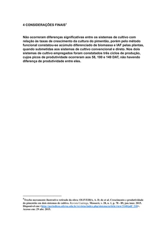 4 CONSIDERAÇÕES FINAIS7
Não ocorreram diferenças significativas entre os sistemas de cultivo com
relação às taxas de crescimento da cultura do pimentão, porém pelo método
funcional constatou-se acúmulo diferenciado de biomassa e IAF pelas plantas,
quando submetidas aos sistemas de cultivo convencional e direto. Nos dois
sistemas de cultivo empregados foram constatados três ciclos de produção,
cujos picos de produtividade ocorreram aos 58, 100 e 149 DAT, não havendo
diferença de produtividade entre eles.
7Trecho meramente ilustrativo retirado da obra: OLIVEIRA, A. D. de et al. Crescimento e produtividade
do pimentão em dois sistemas de cultivo. Revista Caatinga, Mossoró, v. 28, n. 1, p. 78 - 89, jan./mar. 2015.
Disponível em:<http://periodicos.ufersa.edu.br/revistas/index.php/sistema/article/view/3140/pdf_218>.
Acesso em: 29 abr. 2015.
 