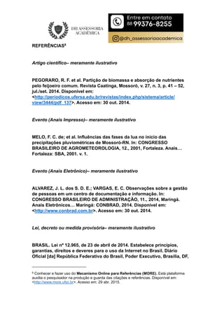 REFERÊNCIAS8
Artigo científico– meramente ilustrativo
PEGORARO, R. F. et al. Partição de biomassa e absorção de nutrientes
pelo feijoeiro comum. Revista Caatinga, Mossoró, v. 27, n. 3, p. 41 – 52,
jul./set. 2014. Disponível em:
<http://periodicos.ufersa.edu.br/revistas/index.php/sistema/article/
view/3444/pdf_137>. Acesso em: 30 out. 2014.
Evento (Anais Impresso)– meramente ilustrativo
MELO, F. C. de; et al. Influências das fases da lua no início das
precipitações pluviométricas de Mossoró-RN. In: CONGRESSO
BRASILEIRO DE AGROMETEOROLOGIA, 12., 2001, Fortaleza. Anais…
Fortaleza: SBA, 2001. v. 1.
Evento (Anais Eletrônico)– meramente ilustrativo
ALVAREZ, J. L. dos S. D. E.; VARGAS, E. C. Observações sobre a gestão
de pessoas em um centro de documentação e informação. In:
CONGRESSO BRASILEIRO DE ADMINISTRAÇÃO, 11., 2014, Maringá.
Anais Eletrônicos… Maringá: CONBRAD, 2014. Disponível em:
<http://www.conbrad.com.br>. Acesso em: 30 out. 2014.
Lei, decreto ou medida provisória– meramente ilustrativo
BRASIL. Lei nº 12.965, de 23 de abril de 2014. Estabelece princípios,
garantias, direitos e deveres para o uso da Internet no Brasil. Diário
Oficial [da] República Federativa do Brasil, Poder Executivo, Brasília, DF,
8 Conhecer e fazer uso do Mecanismo Online para Referências (MORE). Está plataforma
auxilia o pesquisador na produção e guarda das citações e referências. Disponível em:
<http://www.more.ufsc.br>. Acesso em: 29 abr. 2015.
 