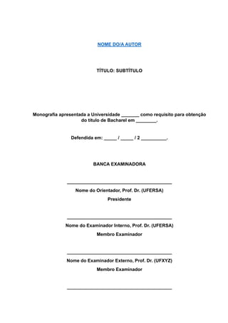 NOME DO/A AUTOR
TÍTULO: SUBTÍTULO
Monografia apresentada a Universidade _______ como requisito para obtenção
do título de Bacharel em ________.
Defendida em: _____ / _____ / 2 __________.
BANCA EXAMINADORA
_________________________________________
Nome do Orientador, Prof. Dr. (UFERSA)
Presidente
_________________________________________
Nome do Examinador Interno, Prof. Dr. (UFERSA)
Membro Examinador
_________________________________________
Nome do Examinador Externo, Prof. Dr. (UFXYZ)
Membro Examinador
_________________________________________
 