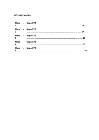 LISTA DE MAPAS
Mapa
1
– Mapa XYZ
….....................................................………….…..……………… 16
Mapa
2
– Mapa XYZ
…………………....……...............................................……….… 21
Mapa
3
– Mapa XYZ
…………….....................................................................………... 23
Mapa
4
– Mapa XYZ
……………………........................................…......................….. 37
Mapa
5
– Mapa XYZ
….................................................................................................... 46
 