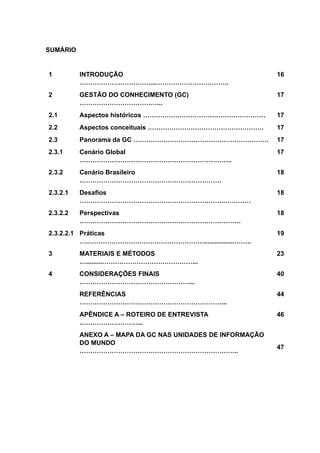 SUMÁRIO
1 INTRODUÇÃO
……………………………...…………………………….
16
2 GESTÃO DO CONHECIMENTO (GC)
………………………………...
17
2.1 Aspectos históricos ………………………………………………… 17
2.2 Aspectos conceituais ……………………………………………… 17
2.3 Panorama da GC ……………………………………………………… 17
2.3.1 Cenário Global
……………………………………………………………..
17
2.3.2 Cenário Brasileiro
…………………………………………………………
18
2.3.2.1 Desafios
…………………………………………………………..…………
18
2.3.2.2 Perspectivas
…………………………………………………………………
18
2.3.2.2.1 Práticas
….……………………………………………….................……..
19
3 MATERIAIS E MÉTODOS
….........……………………………………...
23
4 CONSIDERAÇÕES FINAIS
……………………………………………...
40
REFERÊNCIAS
…………………………………………………………...
44
APÊNDICE A – ROTEIRO DE ENTREVISTA
………………………...
46
ANEXO A – MAPA DA GC NAS UNIDADES DE INFORMAÇÃO
DO MUNDO
………………………………………………………………..
47
 