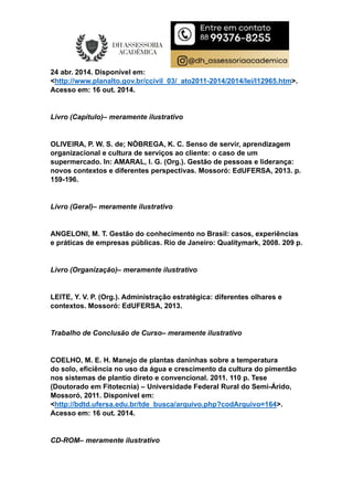 24 abr. 2014. Disponível em:
<http://www.planalto.gov.br/ccivil_03/_ato2011-2014/2014/lei/l12965.htm>.
Acesso em: 16 out. 2014.
Livro (Capítulo)– meramente ilustrativo
OLIVEIRA, P. W. S. de; NÓBREGA, K. C. Senso de servir, aprendizagem
organizacional e cultura de serviços ao cliente: o caso de um
supermercado. In: AMARAL, I. G. (Org.). Gestão de pessoas e liderança:
novos contextos e diferentes perspectivas. Mossoró: EdUFERSA, 2013. p.
159-196.
Livro (Geral)– meramente ilustrativo
ANGELONI, M. T. Gestão do conhecimento no Brasil: casos, experiências
e práticas de empresas públicas. Rio de Janeiro: Qualitymark, 2008. 209 p.
Livro (Organização)– meramente ilustrativo
LEITE, Y. V. P. (Org.). Administração estratégica: diferentes olhares e
contextos. Mossoró: EdUFERSA, 2013.
Trabalho de Conclusão de Curso– meramente ilustrativo
COELHO, M. E. H. Manejo de plantas daninhas sobre a temperatura
do solo, eficiência no uso da água e crescimento da cultura do pimentão
nos sistemas de plantio direto e convencional. 2011. 110 p. Tese
(Doutorado em Fitotecnia) – Universidade Federal Rural do Semi-Árido,
Mossoró, 2011. Disponível em:
<http://bdtd.ufersa.edu.br/tde_busca/arquivo.php?codArquivo=164>.
Acesso em: 16 out. 2014.
CD-ROM– meramente ilustrativo
 