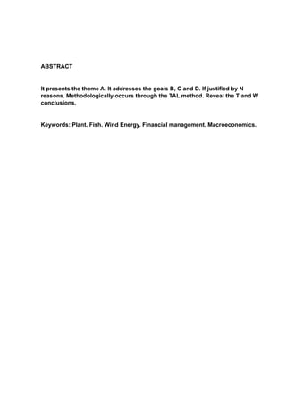 ABSTRACT
It presents the theme A. It addresses the goals B, C and D. If justified by N
reasons. Methodologically occurs through the TAL method. Reveal the T and W
conclusions.
Keywords: Plant. Fish. Wind Energy. Financial management. Macroeconomics.
 