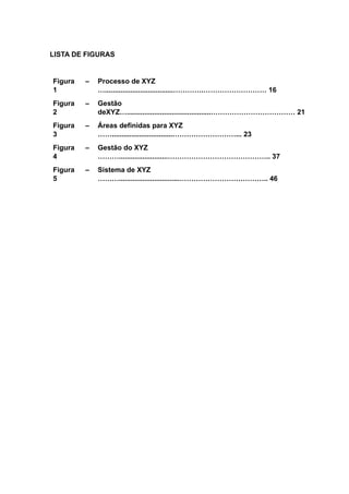 LISTA DE FIGURAS
Figura
1
– Processo de XYZ
…...................................………….……………………… 16
Figura
2
– Gestão
deXYZ…...........................................……………………………… 21
Figura
3
– Áreas definidas para XYZ
……...............................………………………... 23
Figura
4
– Gestão do XYZ
……….........................…………………………………….. 37
Figura
5
– Sistema de XYZ
………...............................……………………………….. 46
 