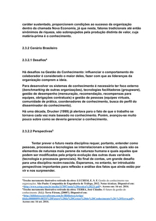 caráter sustentado, proporcionem condições ao sucesso da organização
dentro da chamada Nova Economia, já que nesta, fatores tradicionais até então
sinônimos de riqueza, são sobrepujados pela produção distinta de valor, cuja
matéria-prima é o conhecimento.
2.3.2 Cenário Brasileiro
2.3.2.1 Desafios4
Há desafios na Gestão do Conhecimento: influenciar o comportamento do
colaborador é considerado o maior deles, fazer com que as lideranças da
organização comprem a ideia.
Para desenvolver os sistemas de conhecimento é necessário ter foco externo
(benchmarking de outras organizações), tecnologias facilitadoras (groupware),
gestão de desempenho (mensuração, recomendação, recompensas para
equipes, obrigações contratuais) e gestão de pessoas (equipes virtuais,
comunidade de prática, coordenadores de conhecimento, busca do perfil do
disseminador do conhecimento).
Há uma década, Drucker (1999) já alertava para o fato de que o trabalho se
tornava cada vez mais baseado no conhecimento. Porém, avançou-se muito
pouco sobre como se deveria gerenciar o conhecimento.
2.3.2.2 Perspectivas5
Tentar prever o futuro nesta disciplina requer, portanto, entender como
pessoas, processos e tecnologias se interrelacionam e também, quais são os
elementos de natureza mais perene da natureza humana e quais aqueles que
podem ser modificados pela própria evolução das outras duas variáveis
(tecnologia e processos gerenciais). No final de contas, um grande desafio
para uma disciplina recém-nascida. Esperamos, no entanto, ter introduzido
perspectivas importantes para reflexão e análise dos fatos que ainda estão por
vir e nos surpreender.
4
Trecho meramente ilustrativo retirado da obra: LUCHESI, E. S. F. Gestão do conhecimento nas
organizações. São Paulo: Companhia de Engenharia de Tráfego, 2012. Notas técnicas. Disponível em:
<http://www.cetsp.com.br/media/117897/nota%20tecnica%20221.pdf>. Acesso em: 16 set. 2014.
5
Trecho meramente ilustrativo retirado da obra: TERRA, José Cláudio. O futuro da gestão do
conhecimento. [S.l.]: Terra Fórum, [2000?]. Disponível em:
<http://biblioteca.terraforum.com.br/BibliotecaArtigo/
libdoc00000099v002O%20Futuro%20da%20Gestao%20do%20Conhecimento%20-%20Terra.pdf>.
Acesso em: 16 set. 2014.
 