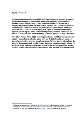 2.3.2.2.1 Práticas6
Conforme definido por Batista (2004, p.15), consideram-se práticas de gestão
do conhecimento as atividades que reúnam as seguintes características: 1)
são executadas regularmente; 2) sua finalidade é gerir a organização; 3)
baseiam-se em padrões de trabalho; 4) são voltadas para produção, retenção,
disseminação, compartilhamento ou aplicação do conhecimento dentro das
organizações. Assim, as atividades ligadas a gestão do conhecimento são
aquelas que de alguma forma têm como objetivo a produção antecipada ou
posterior de algum ativo a ser utilizado nos demais processos organizacionais.
Para Choi, Poon e Davis (2008) mais importante que identificar uma prática de
trabalho específica, é entender como práticas de trabalho são aplicadas em
conjunto com outras práticas complementares. Percebe-se que a incidência de
atitudes direcionadoras à gestão do conhecimento não podem estar retidas em
um único setor, ou em uma atividade exclusiva, sendo imprescindível que as
práticas estejam correlacionadas, permeando todo o ambiente organizacional.
6
Trecho meramente ilustrativo retirado da obra:CAVALCANTE, J. Análise das práticas de Gestão do
Conhecimento em uma empresa de serviços de assessoria e educação profissional. Qualit@s Revista
Eletrônica, v. 12, n. 2, 2011. Disponível em: <http://goo.gl/UFeV9w>. Acesso em: 17 set. 2014.
 