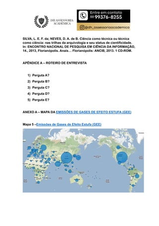 SILVA, L. E. F. da; NEVES, D. A. de B. Ciência como técnica ou técnica
como ciência: nas trilhas da arquivologia e seu status de cientificidade.
In: ENCONTRO NACIONAL DE PESQUISA EM CIÊNCIA DA INFORMAÇÃO,
14., 2013, Florianópolis. Anais… Florianópolis: ANCIB, 2013. 1 CD-ROM.
APÊNDICE A – ROTEIRO DE ENTREVISTA
1) Perguta A?
2) Perguta B?
3) Perguta C?
4) Perguta D?
5) Perguta E?
ANEXO A – MAPA DA EMISSÕES DE GASES DE EFEITO ESTUFA (GEE)
Mapa 5 –Emissões de Gases de Efeito Estufa (GEE)
 