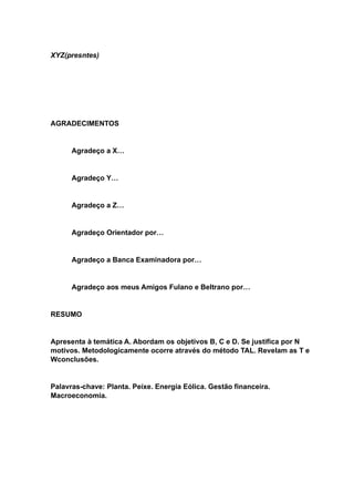 XYZ(presntes)
AGRADECIMENTOS
Agradeço a X…
Agradeço Y…
Agradeço a Z…
Agradeço Orientador por…
Agradeço a Banca Examinadora por…
Agradeço aos meus Amigos Fulano e Beltrano por…
RESUMO
Apresenta à temática A. Abordam os objetivos B, C e D. Se justifica por N
motivos. Metodologicamente ocorre através do método TAL. Revelam as T e
Wconclusões.
Palavras-chave: Planta. Peixe. Energia Eólica. Gestão financeira.
Macroeconomia.
 