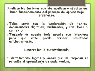 Analizar los factores que obstaculizan y afectan en
 buen funcionamiento del proceso de aprendizaje
                    enseñanza.

 Tales   como son la exploración de textos,
  documentales digitales, multimedia, y con base al
  contexto.
 Tomando en cuenta todo aquello que interviene
  para    que   este   pueda    brindar   resultados
  eficientemente.

           Desarrollar la autoevaluación.

 Identificando logros y áreas que se mejoran en
 relación al aprendizaje de cada modulo.
 
