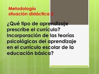 Metodología
situación didáctica 2

¿Qué tipo de aprendizaje
prescribe el currículo?
Incorporación de las teorías
psicológicas del aprendizaje
en el currículo escolar de la
educación básica?
 