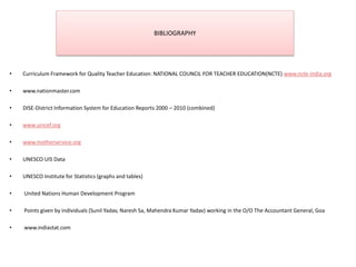 BIBLIOGRAPHY
• Curriculum Framework for Quality Teacher Education: NATIONAL COUNCIL FOR TEACHER EDUCATION(NCTE) www.ncte-india.org
• www.nationmaster.com
• DISE-District Information System for Education Reports 2000 – 2010 (combined)
• www.unicef.org
• www.motherservice.org
• UNESCO UIS Data
• UNESCO Institute for Statistics (graphs and tables)
• United Nations Human Development Program
• Points given by individuals (Sunil Yadav, Naresh Sa, Mahendra Kumar Yadav) working in the O/O The Accountant General, Goa
• www.indiastat.com
 