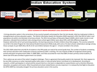 LATEST SCENARIO OF INDIAN GRASSROOT LEVEL EDUCATION SYSTEM
A strong education system is the cornerstone of any country's growth and prosperity. Over the last decade, India has made great strides in
strengthening its primary education system. The District Information System for Education (DISE) reported in 2012 that 95% of India's rural
populations are within one kilometer of primary schools. The 2011 Annual Status of Education Report (ASER), which tracks trends in rural
education, indicated that enrollment rates among primary-school-aged children were about 93%, with little difference by gender.
However, behind the veil of such promising statistics, the learning outcomes of India's children show little progress. The country ranked 63
out of 64 in the latest Program for International Student Assessment (PISA) study, with some of its best schools ranked about average among
those surveyed. As per ASER 2012, 96.5% of all rural children between the ages 6 – 14 were enrolled in the schools.
The 2011 ASER stated that only 48.2% of students in the fifth grade can read at the second grade level. The number of students completing
their primary education with inadequate numeracy and literacy skills is startling. The vast majority of 80% of recognized schools giving
primary education are government aided. In 2008-2009, rural India accounted for more than 88% of India's primary-school students, of
whom over 87% were enrolled in government-run schools.
This is where we see some of the nation's toughest challenges. There is agreement that quality needs to be improved. Yet, there appears to
be very little consensus on what improved quality really means in India and what factors contribute to its development. According to
research, a child’s participation in school and the amount that he or she learns is dependent on several factors such as familial influences,
education, occupation and income. Other household and school-related factors are also important. It is noteworthy that Right to Education
Act (RTE) 2009 has noticeably changed the primary education scene in the country.
 