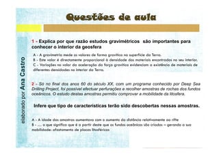 1 - Explica por que razão estudos gravimétricos são importantes para
                           conhecer o interior da geosfera
elaborado por Ana Castro




                           2 - Só no final dos anos 60 do século XX, com um programa conhecido por Deep Sea
                           Drilling Project, foi possível efectuar perfurações e recolher amostras de rochas dos fundos
                           oceânicos. O estudo destas amostras permitiu comprovar a mobilidade da litosfera.

                            Infere que tipo de características terão sido descobertas nessas amostras.
 