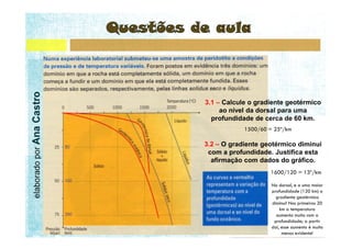 elaborado por Ana Castro




                           3.1 – Calcule o gradiente geotérmico
                                ao nível da dorsal para uma
                             profundidade de cerca de 60 km.


                           3.2 – O gradiente geotérmico diminui
                            com a profundidade. Justifica esta
                             afirmação com dados do gráfico.
 