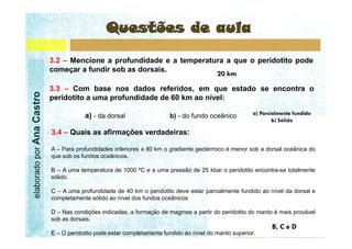 3.2 – Mencione a profundidade e a temperatura a que o peridotito pode
                           começar a fundir sob as dorsais.

                           3.3 – Com base nos dados referidos, em que estado se encontra o
elaborado por Ana Castro




                           peridotito a uma profundidade de 60 km ao nível:

                                       a) - da dorsal                  b) - do fundo oceânico

                           3.4 – Quais as afirmações verdadeiras:

                           A – Para profundidades inferiores a 80 km o gradiente geotérmico é menor sob a dorsal oceânica do
                           que sob os fundos oceânicos.

                           B – A uma temperatura de 1000 ºC e a uma pressão de 25 kbar o peridotito encontra-se totalmente
                           sólido.

                           C – A uma profundidade de 40 km o peridotito deve estar parcialmente fundido ao nível da dorsal e
                           completamente sólido ao nível dos fundos oceânicos

                           D – Nas condições indicadas, a formação de magmas a partir do peridotito do manto é mais provável
                           sob as dorsais.

                           E – O peridotito pode estar completamente fundido ao nível do manto superior.
 