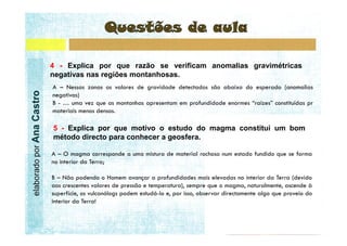 4 - Explica por que razão se verificam anomalias gravimétricas
                           negativas nas regiões montanhosas.
elaborado por Ana Castro




                           5 - Explica por que motivo o estudo do magma constitui um bom
                           método directo para conhecer a geosfera.
 