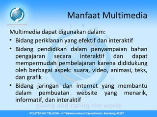 Manfaat Multimedia
Multimedia dapat digunakan dalam:
• Bidang periklanan yang efektif dan interaktif
• Bidang pendidikan dalam penyampaian bahan
pengajaran secara interaktif dan dapat
mempermudah pembelajaran karena dididukung
oleh berbagai aspek: suara, video, animasi, teks,
dan grafik
• Bidang jaringan dan internet yang membantu
dalam pembuatan website yang menarik,
informatif, dan interaktif

 