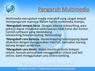Pengaruh Multimedia
Multimedia merupakan media interaktif yang sangat ampuh
mempengaruhi manusia. Dalam hal ini multimedia mampu:
•Mengubah tempat kerja. Dengan adanya teleworking, para
pekerja dapat melakukan pekerjaanya tidak harus dari kantor.
Contoh software yang mendukung
teleworking/telecommuting: Netmeeting!
•Mengubah cara belanja. Homeshopping/teleshopping dapat
dilakukan dengan menggunakan internet, kemudian barang
datang dengan sendirinya.
•Mengubah cara bisnis. Nokia membuat bisnis telepon
seluler, banyak perusahaan menggunakan sistem jual beli
online, bank menggunakan cara online-banking.

 