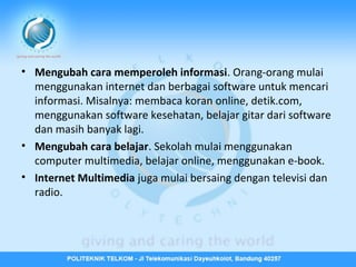 • Mengubah cara memperoleh informasi. Orang-orang mulai
menggunakan internet dan berbagai software untuk mencari
informasi. Misalnya: membaca koran online, detik.com,
menggunakan software kesehatan, belajar gitar dari software
dan masih banyak lagi.
• Mengubah cara belajar. Sekolah mulai menggunakan
computer multimedia, belajar online, menggunakan e-book.
• Internet Multimedia juga mulai bersaing dengan televisi dan
radio.

 