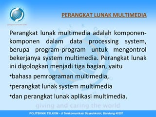 PERANGKAT LUNAK MULTIMEDIA

Perangkat lunak multimedia adalah komponenkomponen dalam data processing system,
berupa program-program untuk mengontrol
bekerjanya system multimedia. Perangkat lunak
ini digologkan menjadi tiga bagian, yaitu
•bahasa pemrograman multimedia,
•perangkat lunak system multimedia
•dan perangkat lunak aplikasi multimedia.

 