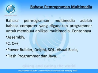 Bahasa Pemrograman Multimedia
Bahasa pemrograman multimedia adalah
bahasa computer yang digunakan programmer
untuk membuat aplikasi multimedia. Contohnya
•Assembly,
•C, C++,
•Power Builder, Delphi, SQL, Visual Basic,
•Flash Programmer dan Java.

 