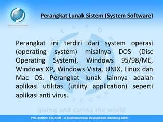 Perangkat Lunak Sistem (System Software)

Perangkat ini terdiri dari system operasi
(operating system) misalnya DOS (Disc
Operating System), Windows 95/98/ME,
Windows XP, Windows Vista, UNIX, Linux dan
Mac OS. Perangkat lunak lainnya adalah
aplikasi utilitas (utility application) seperti
aplikasi anti virus.

 