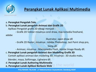 Perangkat Lunak Aplikasi Multimedia
a. Perangkat Pengolah Teks
b. Perangkat Lunak pengolah Animasi dan Grafik 2D
Aplikasi Pengolah grafik 2D dibagi menjadi :
- Grafik 2D Vektor misalnya corel draw, macromedia freehand,
adobe
illustrator, open draw dll
- Grafik 2D Raster, misalnya : Adobe Photoshop, Jast Paint shop pro,
Gimp dll.
- Animasi, misalnya : Macromedia Flash, Adobe Image Ready dll.
c. Perangkat Lunak pengolah Animasi dan Modelling Grafik 3D
Contoh aplikasi animasi dan modeling 3D, misalnya : 3D studio maks,
blender, maya, Softimage, Lighware dll.
d. Perangkat Lunak Authoring Multimedia
e. Perangkat Lunak Aplikasi Berbasis Web

 