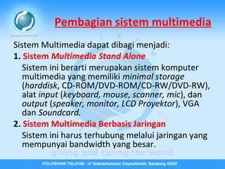 Pembagian sistem multimedia
Sistem Multimedia dapat dibagi menjadi:
1. Sistem Multimedia Stand Alone
Sistem ini berarti merupakan sistem komputer
multimedia yang memiliki minimal storage
(harddisk, CD-ROM/DVD-ROM/CD-RW/DVD-RW),
alat input (keyboard, mouse, scanner, mic), dan
output (speaker, monitor, LCD Proyektor), VGA
dan Soundcard.
2. Sistem Multimedia Berbasis Jaringan
Sistem ini harus terhubung melalui jaringan yang
mempunyai bandwidth yang besar.

 