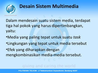 Desain Sistem Multimedia
Dalam mendesain suatu sistem media, terdapat
tiga hal pokok yang harus dipertimbangkan,
yaitu:
•Media yang paling tepat untuk suatu task
•Lingkungan yang tepat untuk media tersebut
•Efek yang diharapkan dengan
mengkombinasikan media-media tersebut.

 