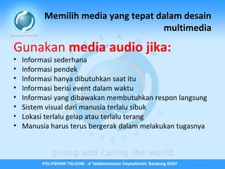 Memilih media yang tepat dalam desain
multimedia

Gunakan media audio jika:
•
•
•
•
•
•
•
•

Informasi sederhana
Informasi pendek
Informasi hanya dibutuhkan saat itu
Informasi berisi event dalam waktu
Informasi yang dibawakan membutuhkan respon langsung
Sistem visual dari manusia terlalu sibuk
Lokasi terlalu gelap atau terlalu terang
Manusia harus terus bergerak dalam melakukan tugasnya

 