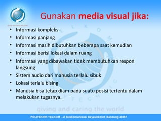 Gunakan media visual jika:
•
•
•
•
•

Informasi kompleks
Informasi panjang
Informasi masih dibutuhkan beberapa saat kemudian
Informasi berisi lokasi dalam ruang
Informasi yang dibawakan tidak membutuhkan respon
langsung
• Sistem audio dari manusia terlalu sibuk
• Lokasi terlalu bising
• Manusia bisa tetap diam pada suatu posisi tertentu dalam
melakukan tugasnya.

 