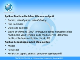 Aplikasi Multimedia dalam Hiburan meliputi
• Games; virtual game, virtual driving
• Film : animasi
• Olah raga dan hobi
• Video-on-demand (VOD) : Pengguna bebas mengakses data
multimedia yang tersedia pada media server (dokumen
berita, entertaintment, film, musik, dll)
Aplikasi kepentingan publik atau institusi
• Militer
• Pariwisata
• Kesehatan seperti animasi penunjuk kesehatan dll

 