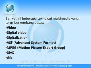 Berikut ini beberapa teknologi multimedia yang
terus berkembang pesat:
•Video
•Digital video
•Digitalization
•ASF (Advanced System Format)
•MPEG (Motion Picture Expert Group)
•DivX
•dsb

 
