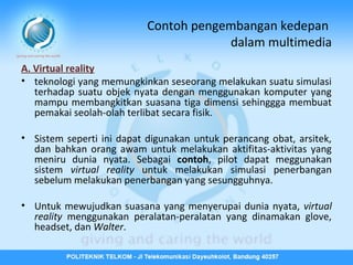 Contoh pengembangan kedepan
dalam multimedia
A. Virtual reality
• teknologi yang memungkinkan seseorang melakukan suatu simulasi
terhadap suatu objek nyata dengan menggunakan komputer yang
mampu membangkitkan suasana tiga dimensi sehinggga membuat
pemakai seolah-olah terlibat secara fisik.
• Sistem seperti ini dapat digunakan untuk perancang obat, arsitek,
dan bahkan orang awam untuk melakukan aktifitas-aktivitas yang
meniru dunia nyata. Sebagai contoh, pilot dapat meggunakan
sistem virtual reality untuk melakukan simulasi penerbangan
sebelum melakukan penerbangan yang sesungguhnya.
• Untuk mewujudkan suasana yang menyerupai dunia nyata, virtual
reality menggunakan peralatan-peralatan yang dinamakan glove,
headset, dan Walter.

 