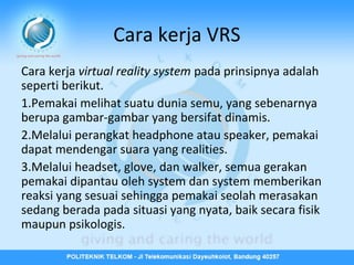 Cara kerja VRS
Cara kerja virtual reality system pada prinsipnya adalah
seperti berikut.
1.Pemakai melihat suatu dunia semu, yang sebenarnya
berupa gambar-gambar yang bersifat dinamis.
2.Melalui perangkat headphone atau speaker, pemakai
dapat mendengar suara yang realities.
3.Melalui headset, glove, dan walker, semua gerakan
pemakai dipantau oleh system dan system memberikan
reaksi yang sesuai sehingga pemakai seolah merasakan
sedang berada pada situasi yang nyata, baik secara fisik
maupun psikologis.

 