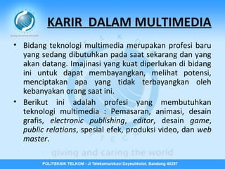 KARIR DALAM MULTIMEDIA
• Bidang teknologi multimedia merupakan profesi baru
yang sedang dibutuhkan pada saat sekarang dan yang
akan datang. Imajinasi yang kuat diperlukan di bidang
ini untuk dapat membayangkan, melihat potensi,
menciptakan apa yang tidak terbayangkan oleh
kebanyakan orang saat ini.
• Berikut ini adalah profesi yang membutuhkan
teknologi multimedia : Pemasaran, animasi, desain
grafis, electronic publishing, editor, desain game,
public relations, spesial efek, produksi video, dan web
master.

 