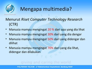 Mengapa multimedia?
Menurut Riset Computer Technology Research
(CTR)
• Manusia mampu mengingat 20 % dari apa yang dia lihat
• Manusia mampu mengingat 30% dari yang dia dengar
• Manusia mampu mengingat 50% dari yang didengar dan
dilihat
• Manusia mampu mengingat 70% dari yang dia lihat,
didengar dan dilakukan

 