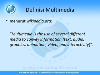 Definisi Multimedia
• menurut wikipedia.org:
“Multimedia is the use of several different
media to convey information (text, audio,
graphics, animation, video, and interactivity)”.

 